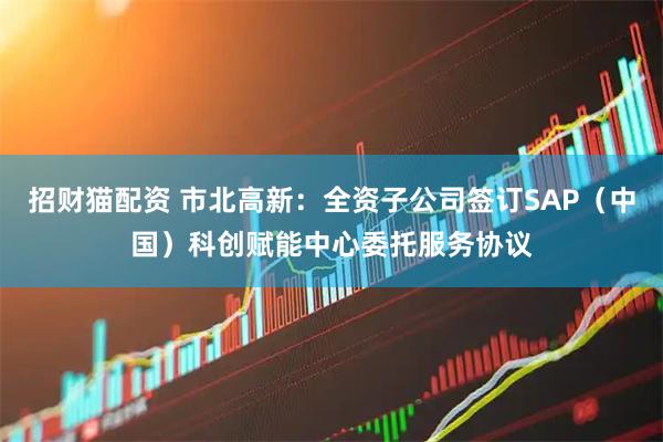招财猫配资 市北高新：全资子公司签订SAP（中国）科创赋能中心委托服务协议