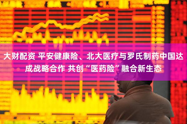 大财配资 平安健康险、北大医疗与罗氏制药中国达成战略合作 共创“医药险”融合新生态
