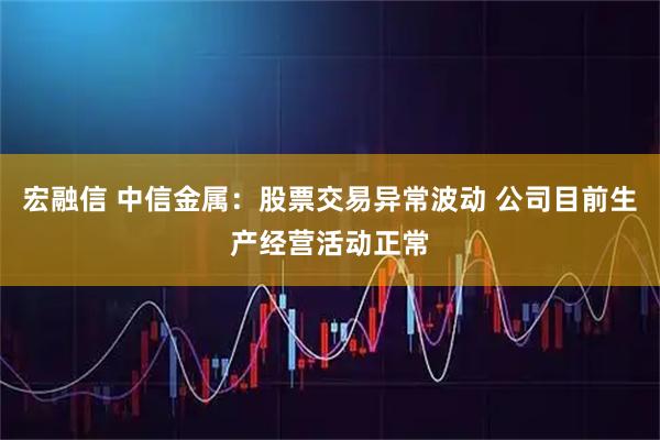 宏融信 中信金属：股票交易异常波动 公司目前生产经营活动正常