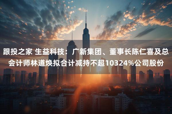 跟投之家 生益科技：广新集团、董事长陈仁喜及总会计师林道焕拟合计减持不超10324%公司股份