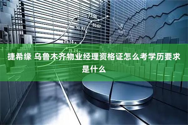 捷希缘 乌鲁木齐物业经理资格证怎么考学历要求是什么