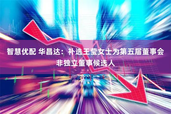 智慧优配 华昌达：补选王莹女士为第五届董事会非独立董事候选人