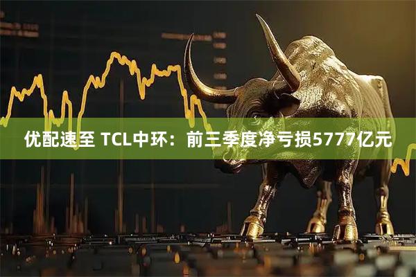 优配速至 TCL中环：前三季度净亏损5777亿元