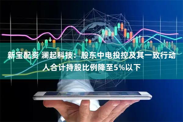 新宝配资 澜起科技：股东中电投控及其一致行动人合计持股比例降至5%以下