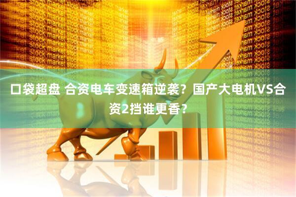 口袋超盘 合资电车变速箱逆袭？国产大电机VS合资2挡谁更香？