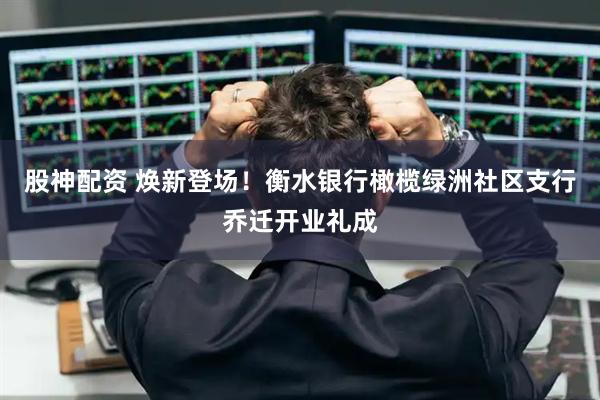 股神配资 焕新登场！衡水银行橄榄绿洲社区支行乔迁开业礼成