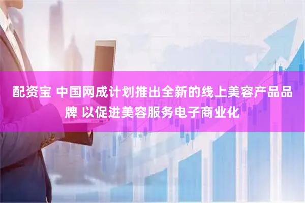 配资宝 中国网成计划推出全新的线上美容产品品牌 以促进美容服务电子商业化