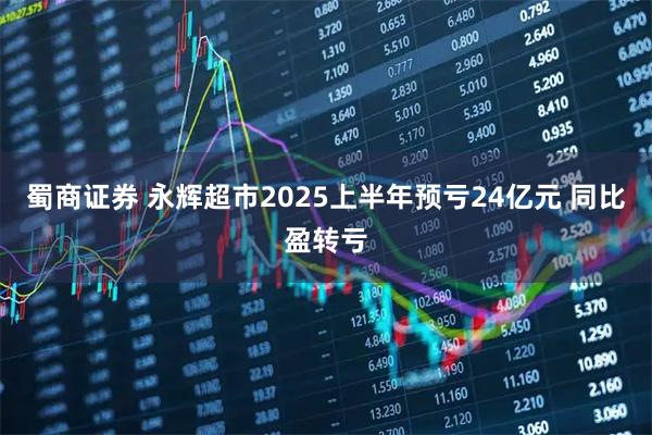 蜀商证券 永辉超市2025上半年预亏24亿元 同比盈转亏