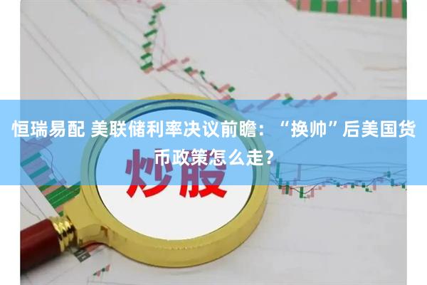 恒瑞易配 美联储利率决议前瞻：“换帅”后美国货币政策怎么走？