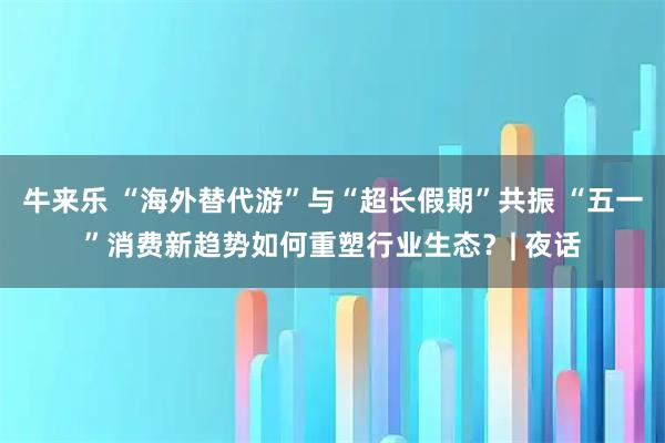 牛来乐 “海外替代游”与“超长假期”共振 “五一”消费新趋势如何重塑行业生态？| 夜话